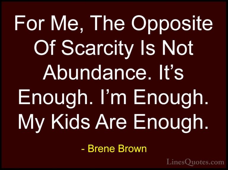 Brene Brown Quotes (24) - For Me, The Opposite Of Scarcity Is Not... - QuotesFor Me, The Opposite Of Scarcity Is Not Abundance. It's Enough. I'm Enough. My Kids Are Enough.