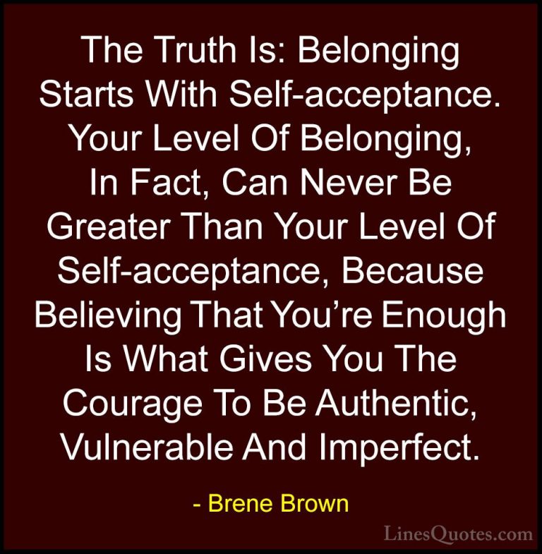 Brene Brown Quotes (25) - The Truth Is: Belonging Starts With Sel... - QuotesThe Truth Is: Belonging Starts With Self-acceptance. Your Level Of Belonging, In Fact, Can Never Be Greater Than Your Level Of Self-acceptance, Because Believing That You're Enough Is What Gives You The Courage To Be Authentic, Vulnerable And Imperfect.