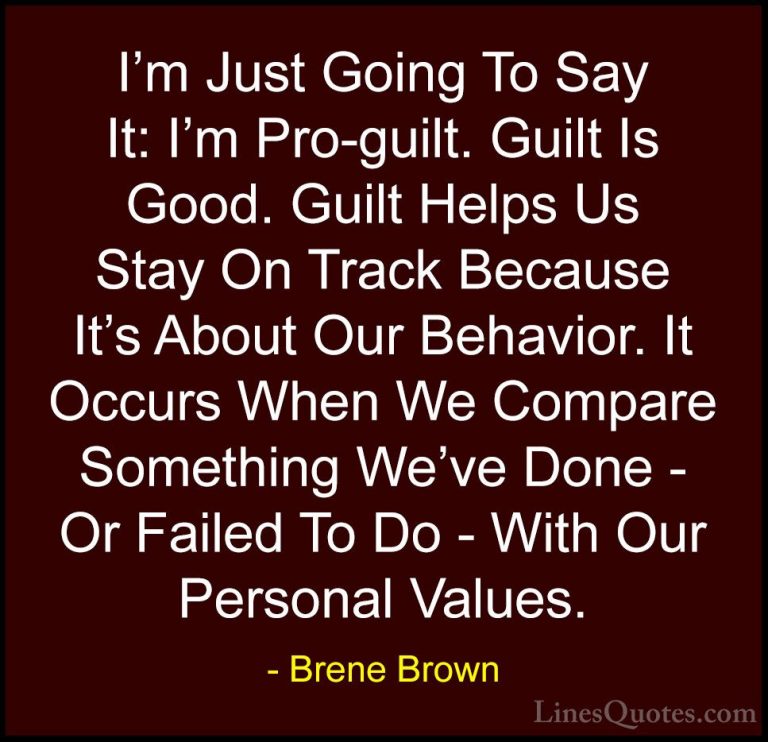 Brene Brown Quotes (26) - I'm Just Going To Say It: I'm Pro-guilt... - QuotesI'm Just Going To Say It: I'm Pro-guilt. Guilt Is Good. Guilt Helps Us Stay On Track Because It's About Our Behavior. It Occurs When We Compare Something We've Done - Or Failed To Do - With Our Personal Values.