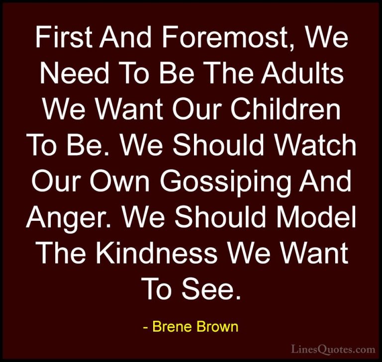Brene Brown Quotes (27) - First And Foremost, We Need To Be The A... - QuotesFirst And Foremost, We Need To Be The Adults We Want Our Children To Be. We Should Watch Our Own Gossiping And Anger. We Should Model The Kindness We Want To See.