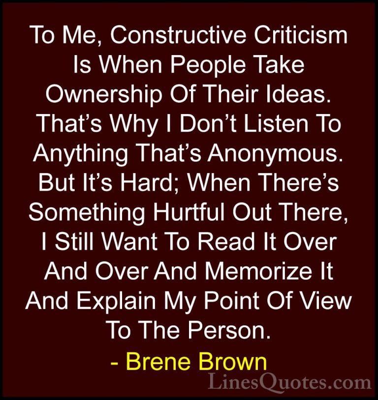 Brene Brown Quotes (28) - To Me, Constructive Criticism Is When P... - QuotesTo Me, Constructive Criticism Is When People Take Ownership Of Their Ideas. That's Why I Don't Listen To Anything That's Anonymous. But It's Hard; When There's Something Hurtful Out There, I Still Want To Read It Over And Over And Memorize It And Explain My Point Of View To The Person.