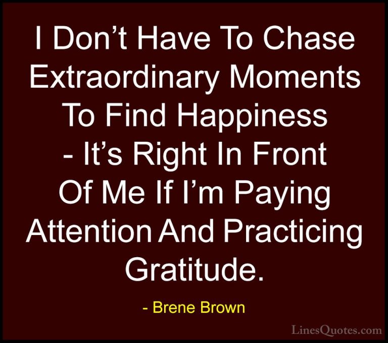 Brene Brown Quotes (3) - I Don't Have To Chase Extraordinary Mome... - QuotesI Don't Have To Chase Extraordinary Moments To Find Happiness - It's Right In Front Of Me If I'm Paying Attention And Practicing Gratitude.