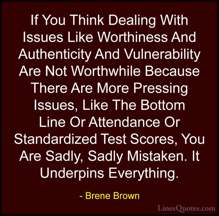 Brene Brown Quotes (40) - If You Think Dealing With Issues Like W... - QuotesIf You Think Dealing With Issues Like Worthiness And Authenticity And Vulnerability Are Not Worthwhile Because There Are More Pressing Issues, Like The Bottom Line Or Attendance Or Standardized Test Scores, You Are Sadly, Sadly Mistaken. It Underpins Everything.