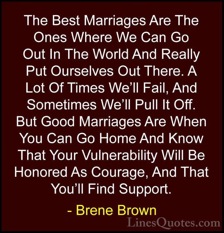 Brene Brown Quotes (46) - The Best Marriages Are The Ones Where W... - QuotesThe Best Marriages Are The Ones Where We Can Go Out In The World And Really Put Ourselves Out There. A Lot Of Times We'll Fail, And Sometimes We'll Pull It Off. But Good Marriages Are When You Can Go Home And Know That Your Vulnerability Will Be Honored As Courage, And That You'll Find Support.