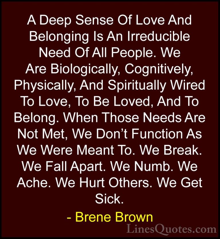 Brene Brown Quotes (53) - A Deep Sense Of Love And Belonging Is A... - QuotesA Deep Sense Of Love And Belonging Is An Irreducible Need Of All People. We Are Biologically, Cognitively, Physically, And Spiritually Wired To Love, To Be Loved, And To Belong. When Those Needs Are Not Met, We Don't Function As We Were Meant To. We Break. We Fall Apart. We Numb. We Ache. We Hurt Others. We Get Sick.