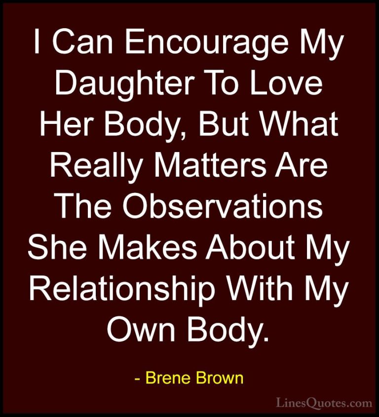 Brene Brown Quotes (59) - I Can Encourage My Daughter To Love Her... - QuotesI Can Encourage My Daughter To Love Her Body, But What Really Matters Are The Observations She Makes About My Relationship With My Own Body.
