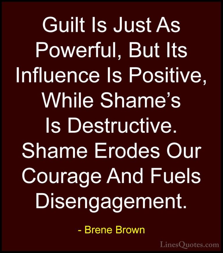 Brene Brown Quotes (61) - Guilt Is Just As Powerful, But Its Infl... - QuotesGuilt Is Just As Powerful, But Its Influence Is Positive, While Shame's Is Destructive. Shame Erodes Our Courage And Fuels Disengagement.