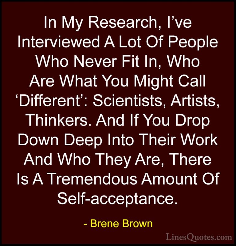 Brene Brown Quotes (62) - In My Research, I've Interviewed A Lot ... - QuotesIn My Research, I've Interviewed A Lot Of People Who Never Fit In, Who Are What You Might Call 'Different': Scientists, Artists, Thinkers. And If You Drop Down Deep Into Their Work And Who They Are, There Is A Tremendous Amount Of Self-acceptance.