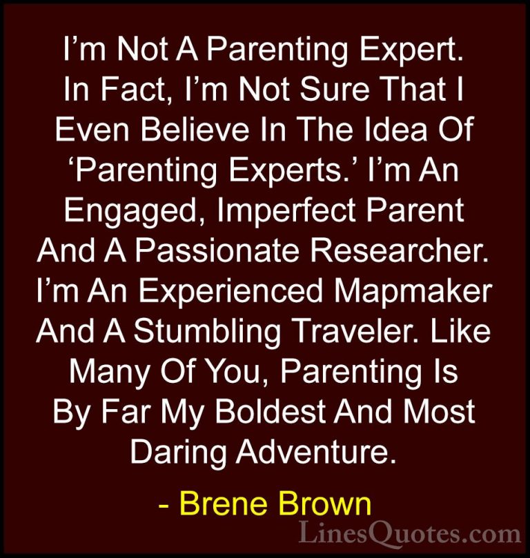 Brene Brown Quotes (65) - I'm Not A Parenting Expert. In Fact, I'... - QuotesI'm Not A Parenting Expert. In Fact, I'm Not Sure That I Even Believe In The Idea Of 'Parenting Experts.' I'm An Engaged, Imperfect Parent And A Passionate Researcher. I'm An Experienced Mapmaker And A Stumbling Traveler. Like Many Of You, Parenting Is By Far My Boldest And Most Daring Adventure.