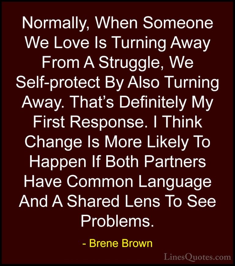 Brene Brown Quotes (9) - Normally, When Someone We Love Is Turnin... - QuotesNormally, When Someone We Love Is Turning Away From A Struggle, We Self-protect By Also Turning Away. That's Definitely My First Response. I Think Change Is More Likely To Happen If Both Partners Have Common Language And A Shared Lens To See Problems.