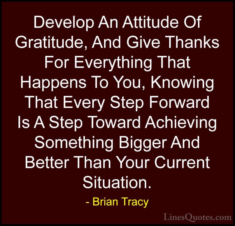 Brian Tracy Quotes (2) - Develop An Attitude Of Gratitude, And Gi... - QuotesDevelop An Attitude Of Gratitude, And Give Thanks For Everything That Happens To You, Knowing That Every Step Forward Is A Step Toward Achieving Something Bigger And Better Than Your Current Situation.