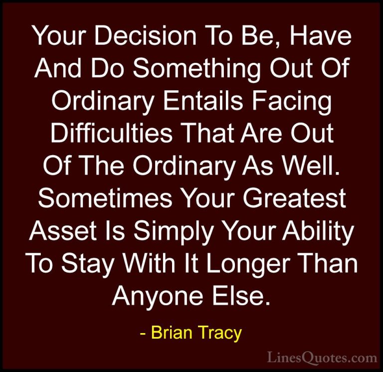 Brian Tracy Quotes (20) - Your Decision To Be, Have And Do Someth... - QuotesYour Decision To Be, Have And Do Something Out Of Ordinary Entails Facing Difficulties That Are Out Of The Ordinary As Well. Sometimes Your Greatest Asset Is Simply Your Ability To Stay With It Longer Than Anyone Else.