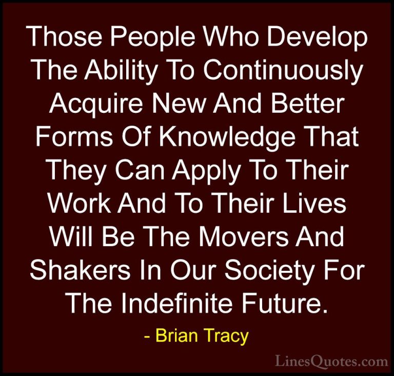 Brian Tracy Quotes (22) - Those People Who Develop The Ability To... - QuotesThose People Who Develop The Ability To Continuously Acquire New And Better Forms Of Knowledge That They Can Apply To Their Work And To Their Lives Will Be The Movers And Shakers In Our Society For The Indefinite Future.