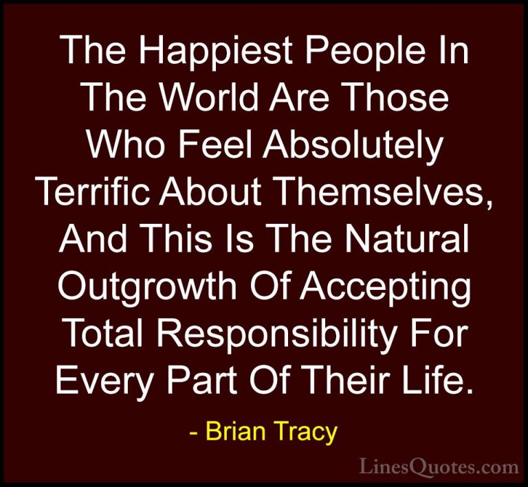 Brian Tracy Quotes (35) - The Happiest People In The World Are Th... - QuotesThe Happiest People In The World Are Those Who Feel Absolutely Terrific About Themselves, And This Is The Natural Outgrowth Of Accepting Total Responsibility For Every Part Of Their Life.