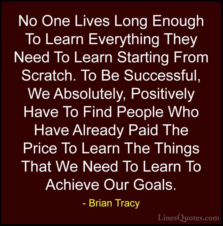 Brian Tracy Quotes (39) - No One Lives Long Enough To Learn Every... - QuotesNo One Lives Long Enough To Learn Everything They Need To Learn Starting From Scratch. To Be Successful, We Absolutely, Positively Have To Find People Who Have Already Paid The Price To Learn The Things That We Need To Learn To Achieve Our Goals.