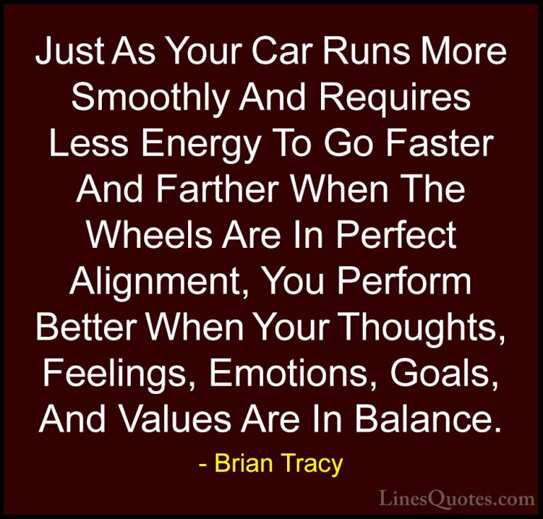 Brian Tracy Quotes (7) - Just As Your Car Runs More Smoothly And ... - QuotesJust As Your Car Runs More Smoothly And Requires Less Energy To Go Faster And Farther When The Wheels Are In Perfect Alignment, You Perform Better When Your Thoughts, Feelings, Emotions, Goals, And Values Are In Balance.