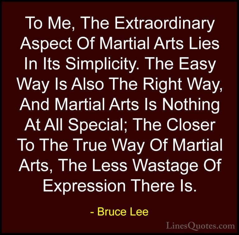 Bruce Lee Quotes (27) - To Me, The Extraordinary Aspect Of Martia... - QuotesTo Me, The Extraordinary Aspect Of Martial Arts Lies In Its Simplicity. The Easy Way Is Also The Right Way, And Martial Arts Is Nothing At All Special; The Closer To The True Way Of Martial Arts, The Less Wastage Of Expression There Is.