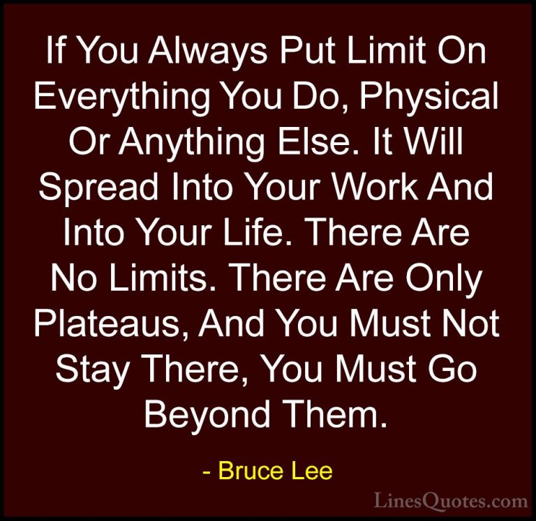Bruce Lee Quotes (3) - If You Always Put Limit On Everything You ... - QuotesIf You Always Put Limit On Everything You Do, Physical Or Anything Else. It Will Spread Into Your Work And Into Your Life. There Are No Limits. There Are Only Plateaus, And You Must Not Stay There, You Must Go Beyond Them.