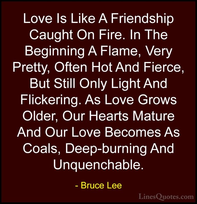 Bruce Lee Quotes (5) - Love Is Like A Friendship Caught On Fire. ... - QuotesLove Is Like A Friendship Caught On Fire. In The Beginning A Flame, Very Pretty, Often Hot And Fierce, But Still Only Light And Flickering. As Love Grows Older, Our Hearts Mature And Our Love Becomes As Coals, Deep-burning And Unquenchable.