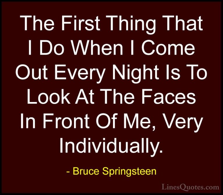 Bruce Springsteen Quotes (101) - The First Thing That I Do When I... - QuotesThe First Thing That I Do When I Come Out Every Night Is To Look At The Faces In Front Of Me, Very Individually.