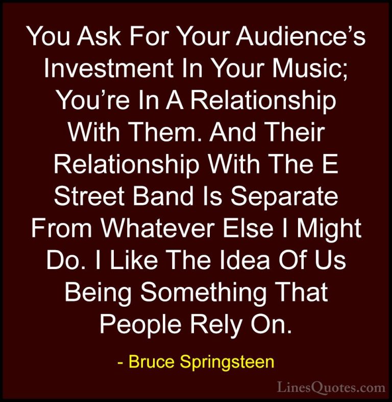Bruce Springsteen Quotes (103) - You Ask For Your Audience's Inve... - QuotesYou Ask For Your Audience's Investment In Your Music; You're In A Relationship With Them. And Their Relationship With The E Street Band Is Separate From Whatever Else I Might Do. I Like The Idea Of Us Being Something That People Rely On.
