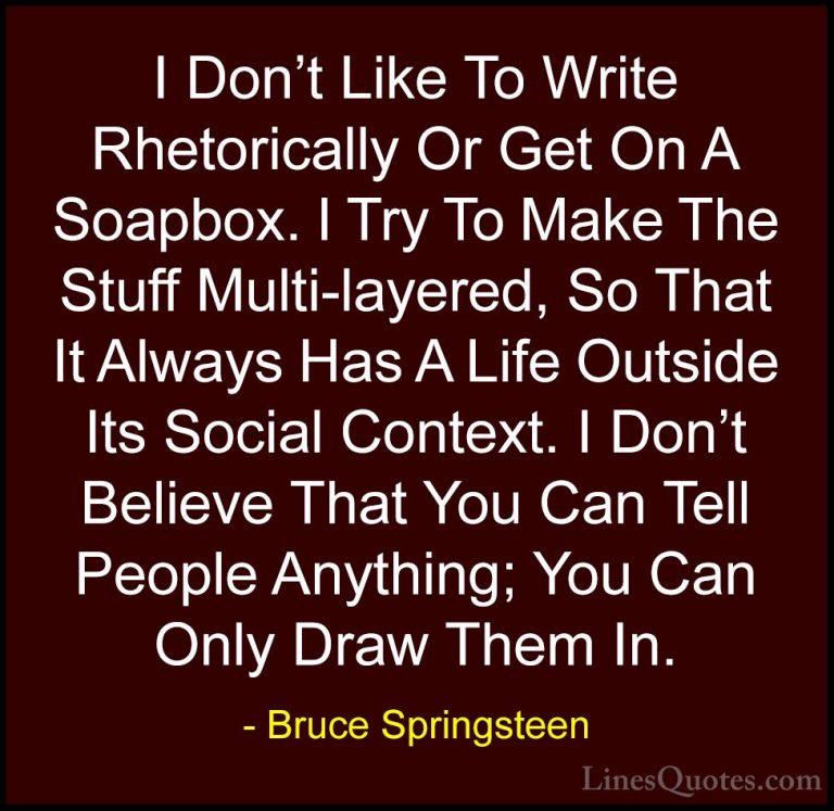 Bruce Springsteen Quotes (104) - I Don't Like To Write Rhetorical... - QuotesI Don't Like To Write Rhetorically Or Get On A Soapbox. I Try To Make The Stuff Multi-layered, So That It Always Has A Life Outside Its Social Context. I Don't Believe That You Can Tell People Anything; You Can Only Draw Them In.