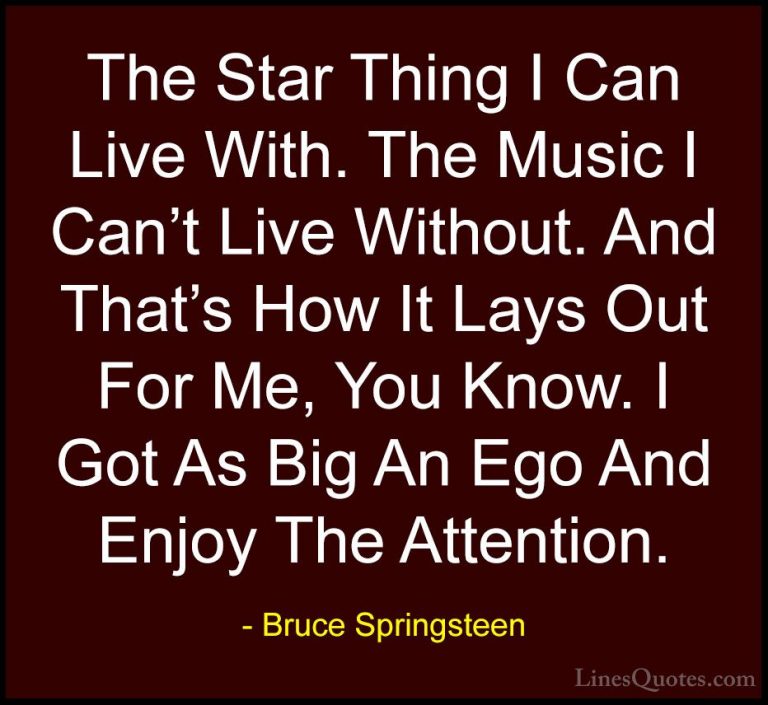 Bruce Springsteen Quotes (105) - The Star Thing I Can Live With. ... - QuotesThe Star Thing I Can Live With. The Music I Can't Live Without. And That's How It Lays Out For Me, You Know. I Got As Big An Ego And Enjoy The Attention.