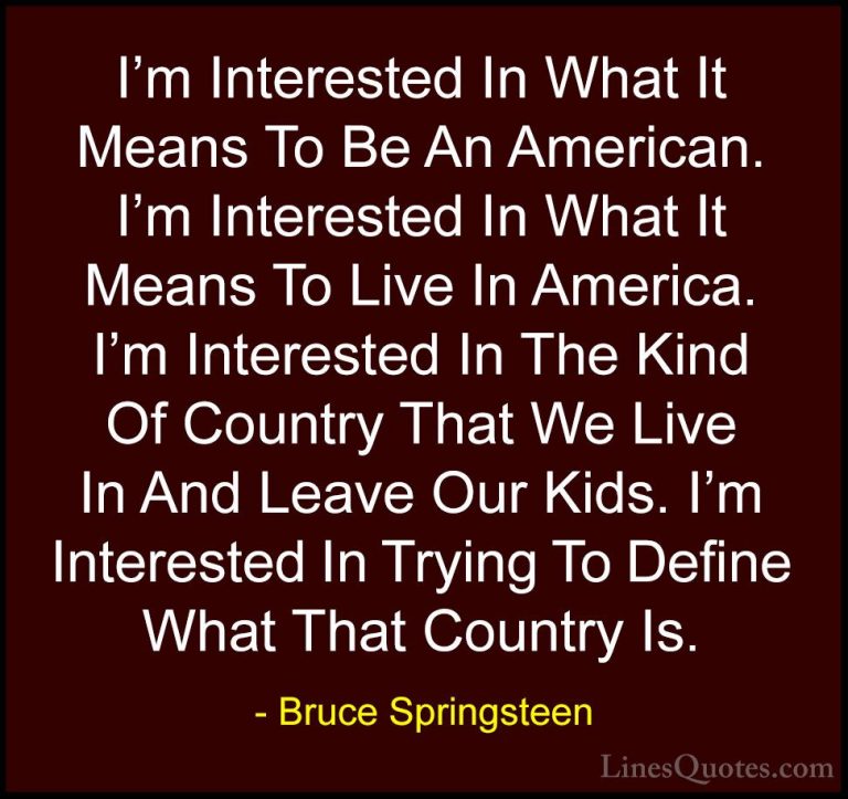 Bruce Springsteen Quotes (106) - I'm Interested In What It Means ... - QuotesI'm Interested In What It Means To Be An American. I'm Interested In What It Means To Live In America. I'm Interested In The Kind Of Country That We Live In And Leave Our Kids. I'm Interested In Trying To Define What That Country Is.