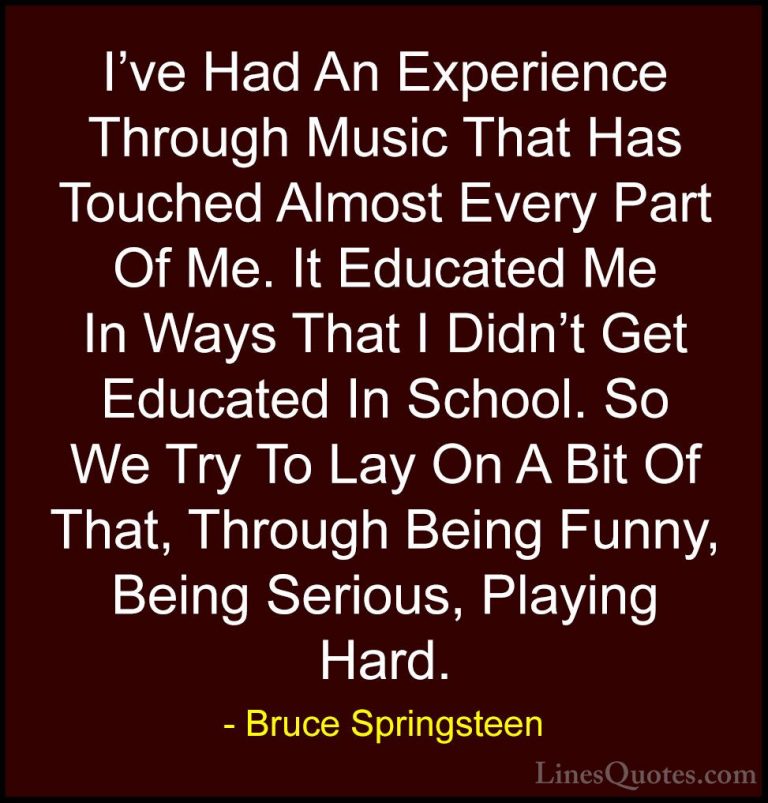 Bruce Springsteen Quotes (108) - I've Had An Experience Through M... - QuotesI've Had An Experience Through Music That Has Touched Almost Every Part Of Me. It Educated Me In Ways That I Didn't Get Educated In School. So We Try To Lay On A Bit Of That, Through Being Funny, Being Serious, Playing Hard.