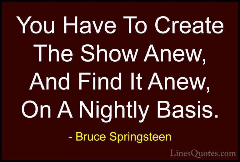 Bruce Springsteen Quotes (110) - You Have To Create The Show Anew... - QuotesYou Have To Create The Show Anew, And Find It Anew, On A Nightly Basis.