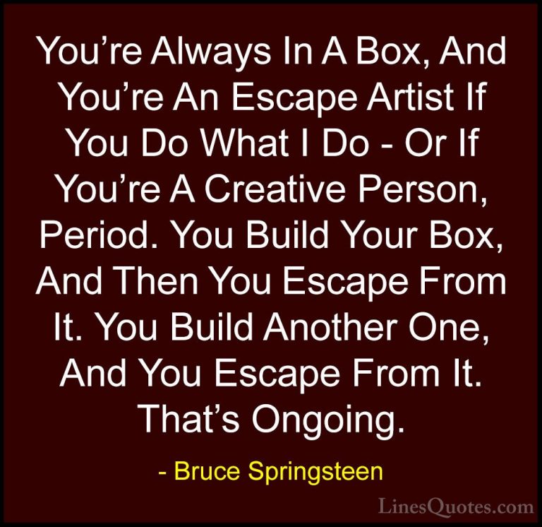 Bruce Springsteen Quotes (113) - You're Always In A Box, And You'... - QuotesYou're Always In A Box, And You're An Escape Artist If You Do What I Do - Or If You're A Creative Person, Period. You Build Your Box, And Then You Escape From It. You Build Another One, And You Escape From It. That's Ongoing.
