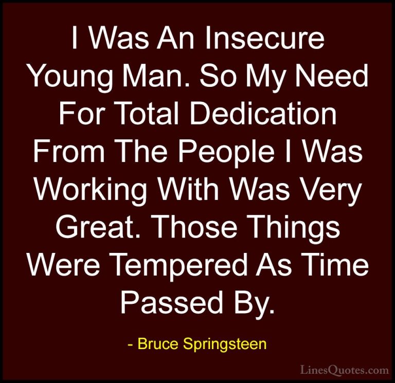 Bruce Springsteen Quotes (114) - I Was An Insecure Young Man. So ... - QuotesI Was An Insecure Young Man. So My Need For Total Dedication From The People I Was Working With Was Very Great. Those Things Were Tempered As Time Passed By.