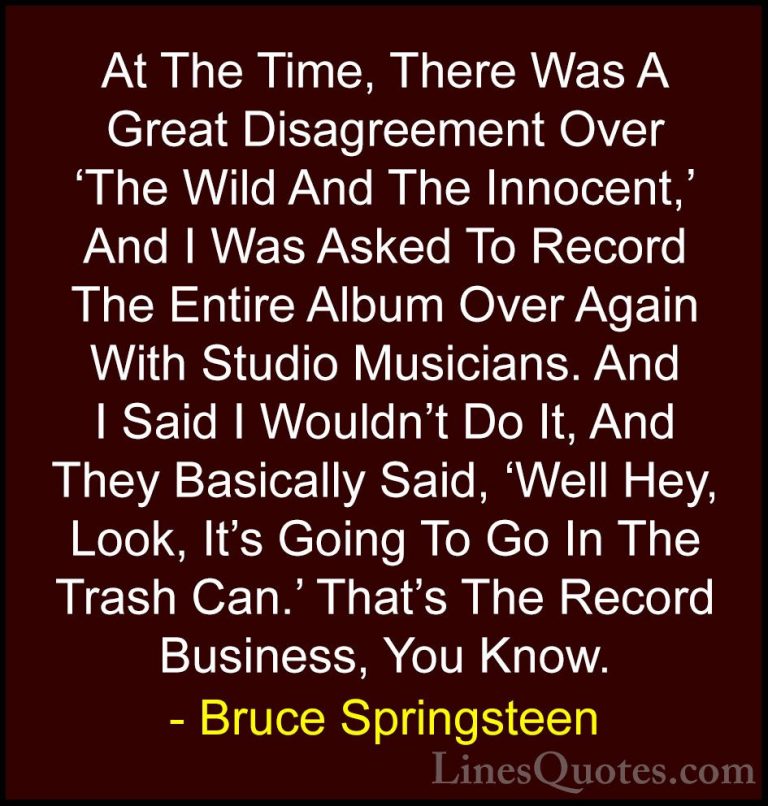Bruce Springsteen Quotes (116) - At The Time, There Was A Great D... - QuotesAt The Time, There Was A Great Disagreement Over 'The Wild And The Innocent,' And I Was Asked To Record The Entire Album Over Again With Studio Musicians. And I Said I Wouldn't Do It, And They Basically Said, 'Well Hey, Look, It's Going To Go In The Trash Can.' That's The Record Business, You Know.