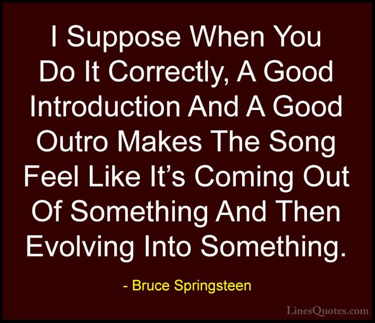 Bruce Springsteen Quotes (117) - I Suppose When You Do It Correct... - QuotesI Suppose When You Do It Correctly, A Good Introduction And A Good Outro Makes The Song Feel Like It's Coming Out Of Something And Then Evolving Into Something.