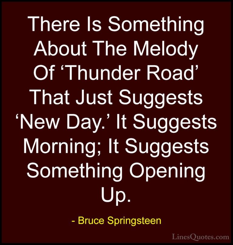 Bruce Springsteen Quotes (118) - There Is Something About The Mel... - QuotesThere Is Something About The Melody Of 'Thunder Road' That Just Suggests 'New Day.' It Suggests Morning; It Suggests Something Opening Up.