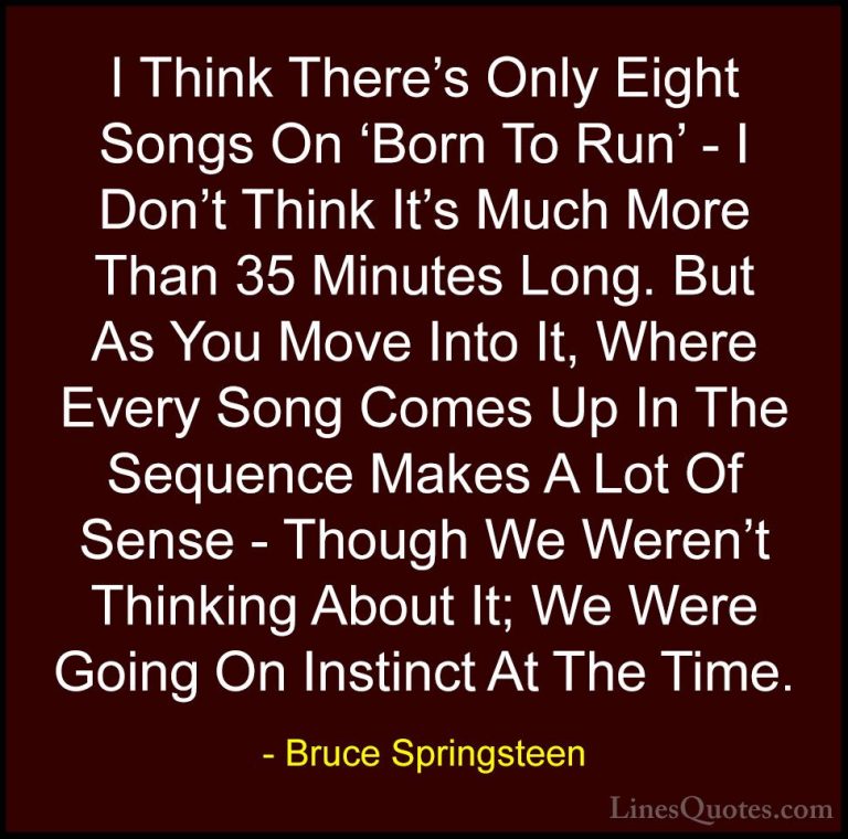 Bruce Springsteen Quotes (119) - I Think There's Only Eight Songs... - QuotesI Think There's Only Eight Songs On 'Born To Run' - I Don't Think It's Much More Than 35 Minutes Long. But As You Move Into It, Where Every Song Comes Up In The Sequence Makes A Lot Of Sense - Though We Weren't Thinking About It; We Were Going On Instinct At The Time.