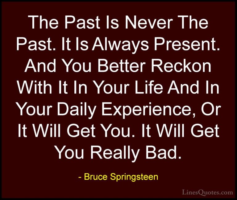 Bruce Springsteen Quotes (12) - The Past Is Never The Past. It Is... - QuotesThe Past Is Never The Past. It Is Always Present. And You Better Reckon With It In Your Life And In Your Daily Experience, Or It Will Get You. It Will Get You Really Bad.