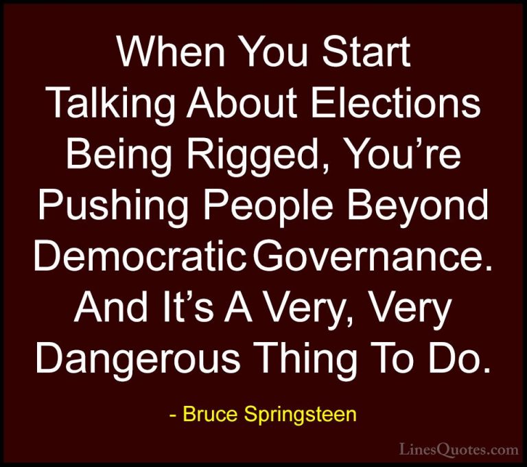 Bruce Springsteen Quotes (120) - When You Start Talking About Ele... - QuotesWhen You Start Talking About Elections Being Rigged, You're Pushing People Beyond Democratic Governance. And It's A Very, Very Dangerous Thing To Do.