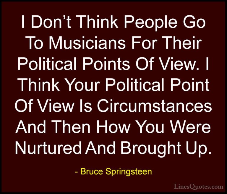 Bruce Springsteen Quotes (122) - I Don't Think People Go To Music... - QuotesI Don't Think People Go To Musicians For Their Political Points Of View. I Think Your Political Point Of View Is Circumstances And Then How You Were Nurtured And Brought Up.