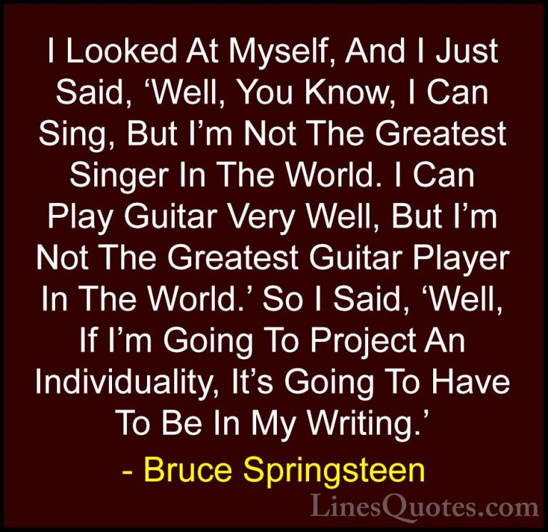 Bruce Springsteen Quotes (123) - I Looked At Myself, And I Just S... - QuotesI Looked At Myself, And I Just Said, 'Well, You Know, I Can Sing, But I'm Not The Greatest Singer In The World. I Can Play Guitar Very Well, But I'm Not The Greatest Guitar Player In The World.' So I Said, 'Well, If I'm Going To Project An Individuality, It's Going To Have To Be In My Writing.'