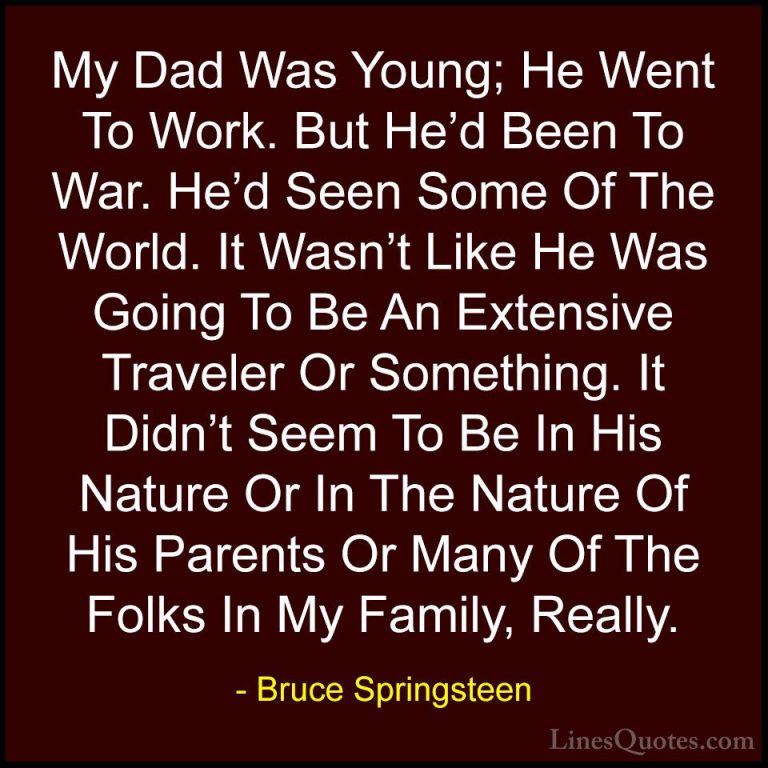 Bruce Springsteen Quotes (124) - My Dad Was Young; He Went To Wor... - QuotesMy Dad Was Young; He Went To Work. But He'd Been To War. He'd Seen Some Of The World. It Wasn't Like He Was Going To Be An Extensive Traveler Or Something. It Didn't Seem To Be In His Nature Or In The Nature Of His Parents Or Many Of The Folks In My Family, Really.