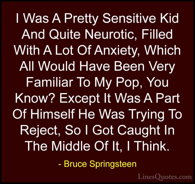Bruce Springsteen Quotes (125) - I Was A Pretty Sensitive Kid And... - QuotesI Was A Pretty Sensitive Kid And Quite Neurotic, Filled With A Lot Of Anxiety, Which All Would Have Been Very Familiar To My Pop, You Know? Except It Was A Part Of Himself He Was Trying To Reject, So I Got Caught In The Middle Of It, I Think.