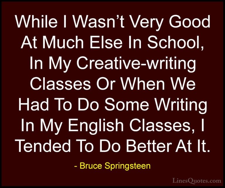 Bruce Springsteen Quotes (127) - While I Wasn't Very Good At Much... - QuotesWhile I Wasn't Very Good At Much Else In School, In My Creative-writing Classes Or When We Had To Do Some Writing In My English Classes, I Tended To Do Better At It.