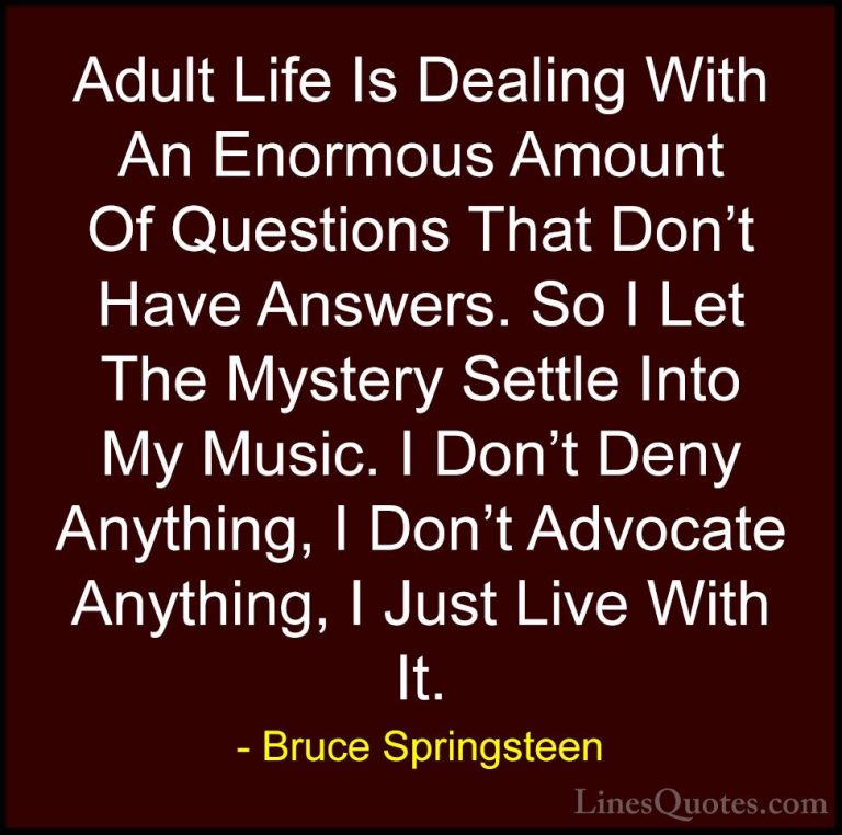 Bruce Springsteen Quotes (13) - Adult Life Is Dealing With An Eno... - QuotesAdult Life Is Dealing With An Enormous Amount Of Questions That Don't Have Answers. So I Let The Mystery Settle Into My Music. I Don't Deny Anything, I Don't Advocate Anything, I Just Live With It.