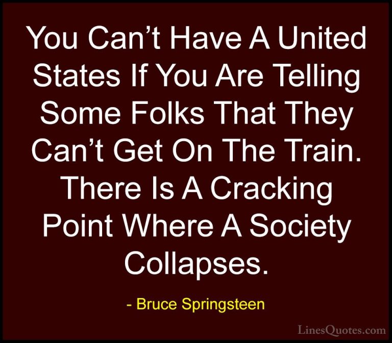 Bruce Springsteen Quotes (16) - You Can't Have A United States If... - QuotesYou Can't Have A United States If You Are Telling Some Folks That They Can't Get On The Train. There Is A Cracking Point Where A Society Collapses.