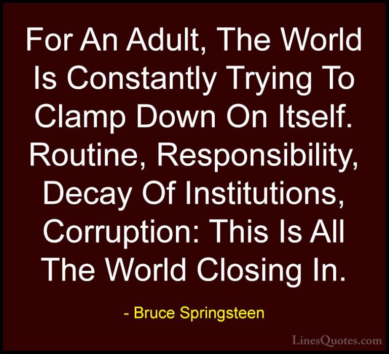 Bruce Springsteen Quotes (17) - For An Adult, The World Is Consta... - QuotesFor An Adult, The World Is Constantly Trying To Clamp Down On Itself. Routine, Responsibility, Decay Of Institutions, Corruption: This Is All The World Closing In.