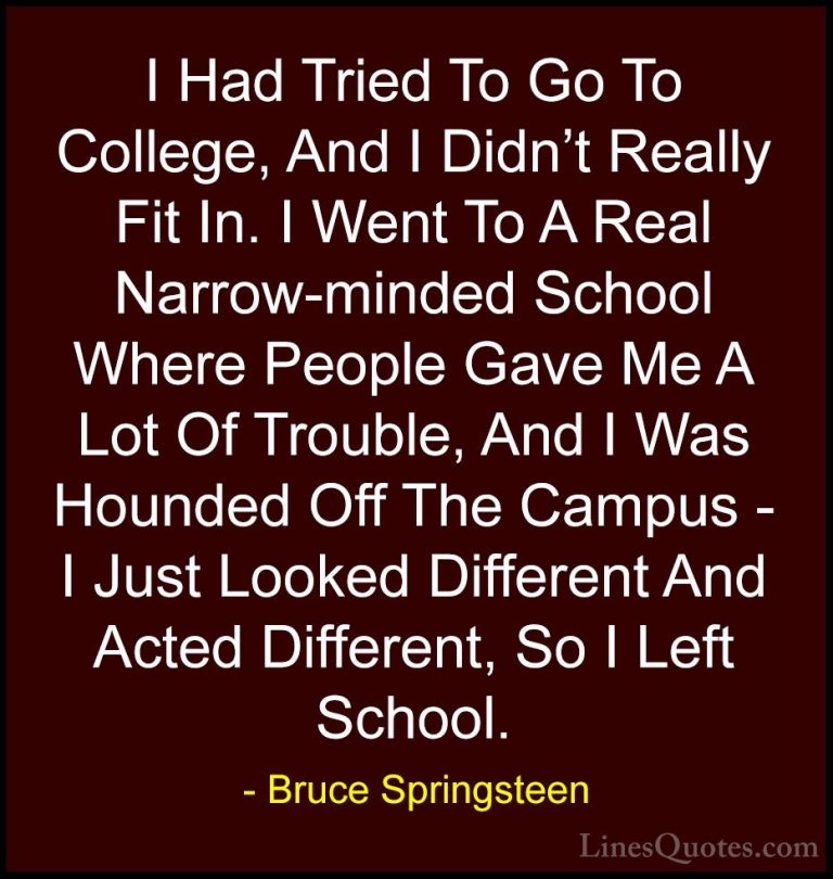 Bruce Springsteen Quotes (18) - I Had Tried To Go To College, And... - QuotesI Had Tried To Go To College, And I Didn't Really Fit In. I Went To A Real Narrow-minded School Where People Gave Me A Lot Of Trouble, And I Was Hounded Off The Campus - I Just Looked Different And Acted Different, So I Left School.