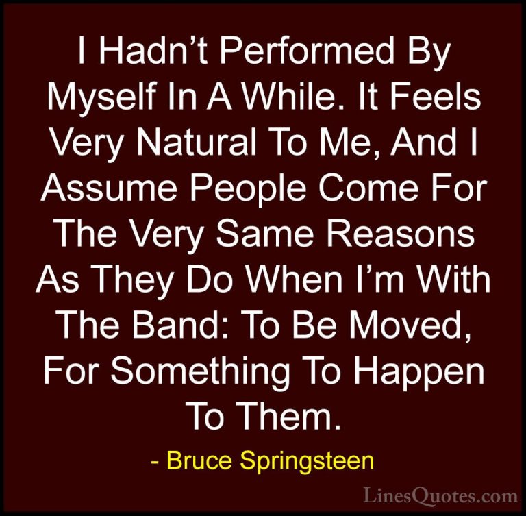 Bruce Springsteen Quotes (22) - I Hadn't Performed By Myself In A... - QuotesI Hadn't Performed By Myself In A While. It Feels Very Natural To Me, And I Assume People Come For The Very Same Reasons As They Do When I'm With The Band: To Be Moved, For Something To Happen To Them.