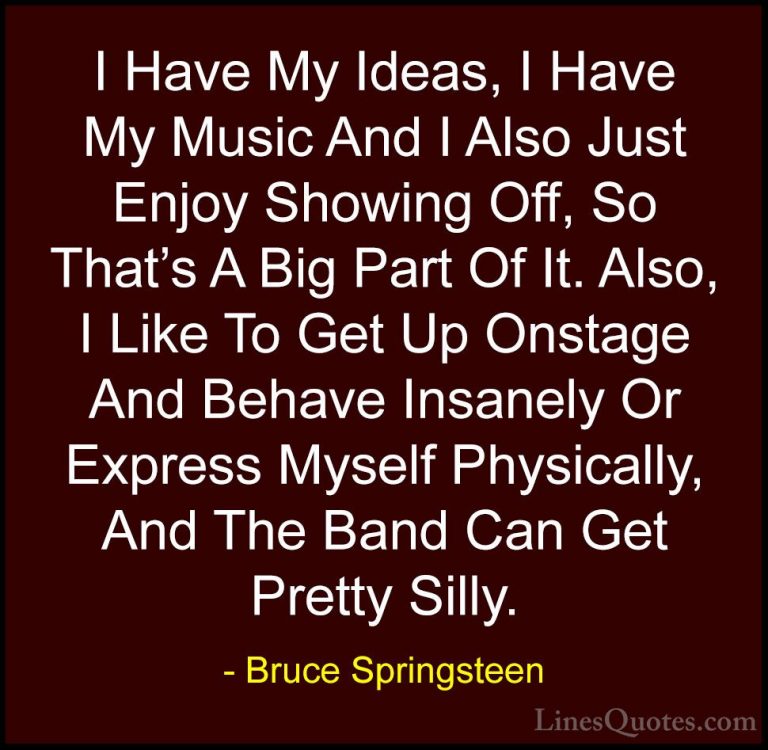 Bruce Springsteen Quotes (25) - I Have My Ideas, I Have My Music ... - QuotesI Have My Ideas, I Have My Music And I Also Just Enjoy Showing Off, So That's A Big Part Of It. Also, I Like To Get Up Onstage And Behave Insanely Or Express Myself Physically, And The Band Can Get Pretty Silly.