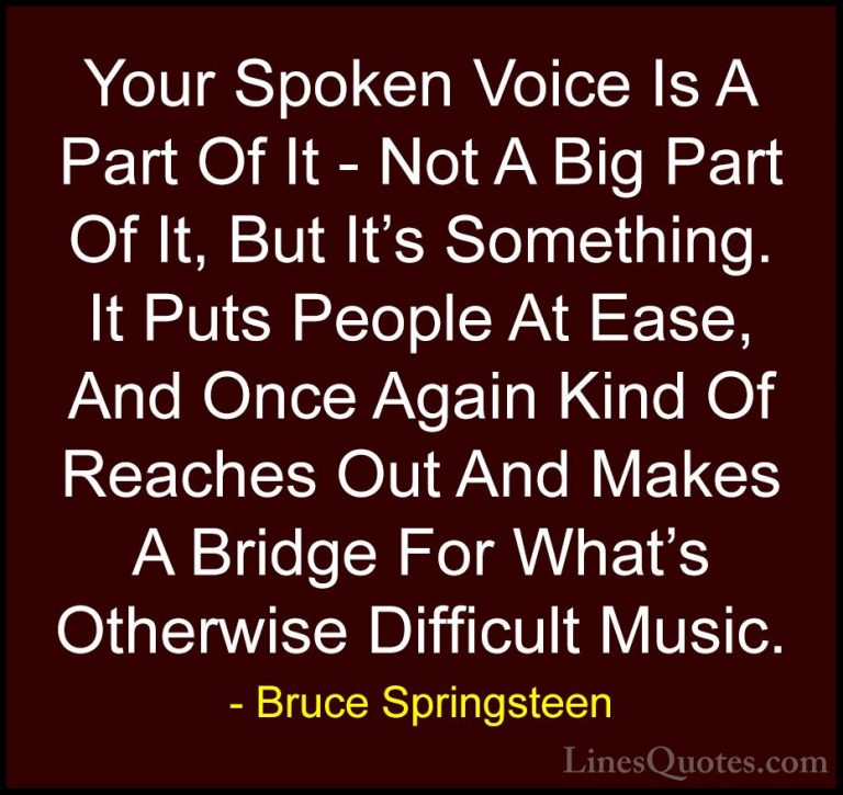 Bruce Springsteen Quotes (26) - Your Spoken Voice Is A Part Of It... - QuotesYour Spoken Voice Is A Part Of It - Not A Big Part Of It, But It's Something. It Puts People At Ease, And Once Again Kind Of Reaches Out And Makes A Bridge For What's Otherwise Difficult Music.